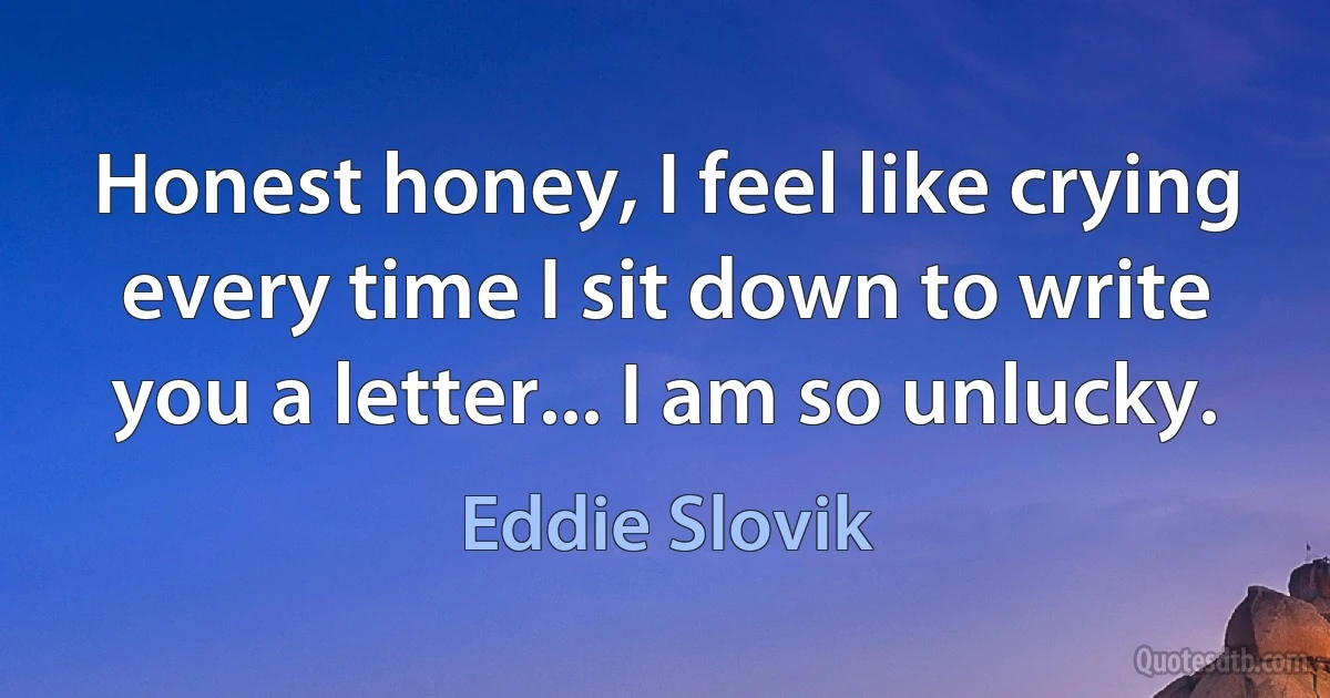 Honest honey, I feel like crying every time I sit down to write you a letter... I am so unlucky. (Eddie Slovik)