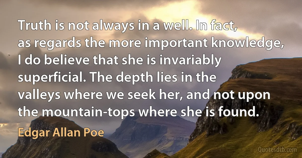 Truth is not always in a well. In fact, as regards the more important knowledge, I do believe that she is invariably superficial. The depth lies in the valleys where we seek her, and not upon the mountain-tops where she is found. (Edgar Allan Poe)