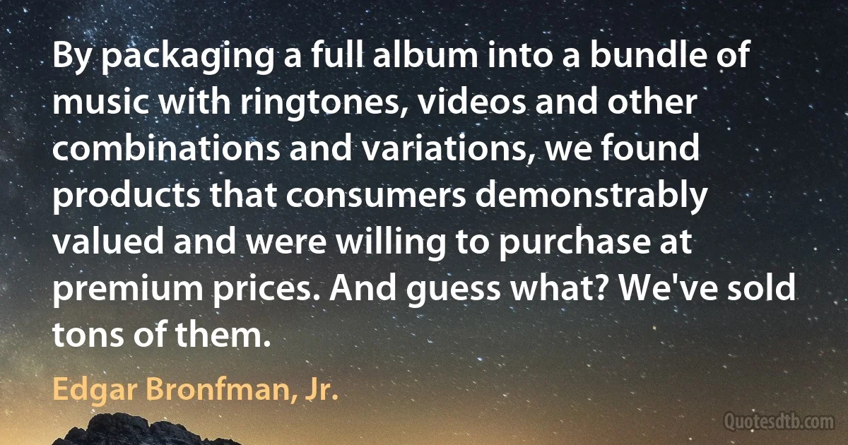 By packaging a full album into a bundle of music with ringtones, videos and other combinations and variations, we found products that consumers demonstrably valued and were willing to purchase at premium prices. And guess what? We've sold tons of them. (Edgar Bronfman, Jr.)