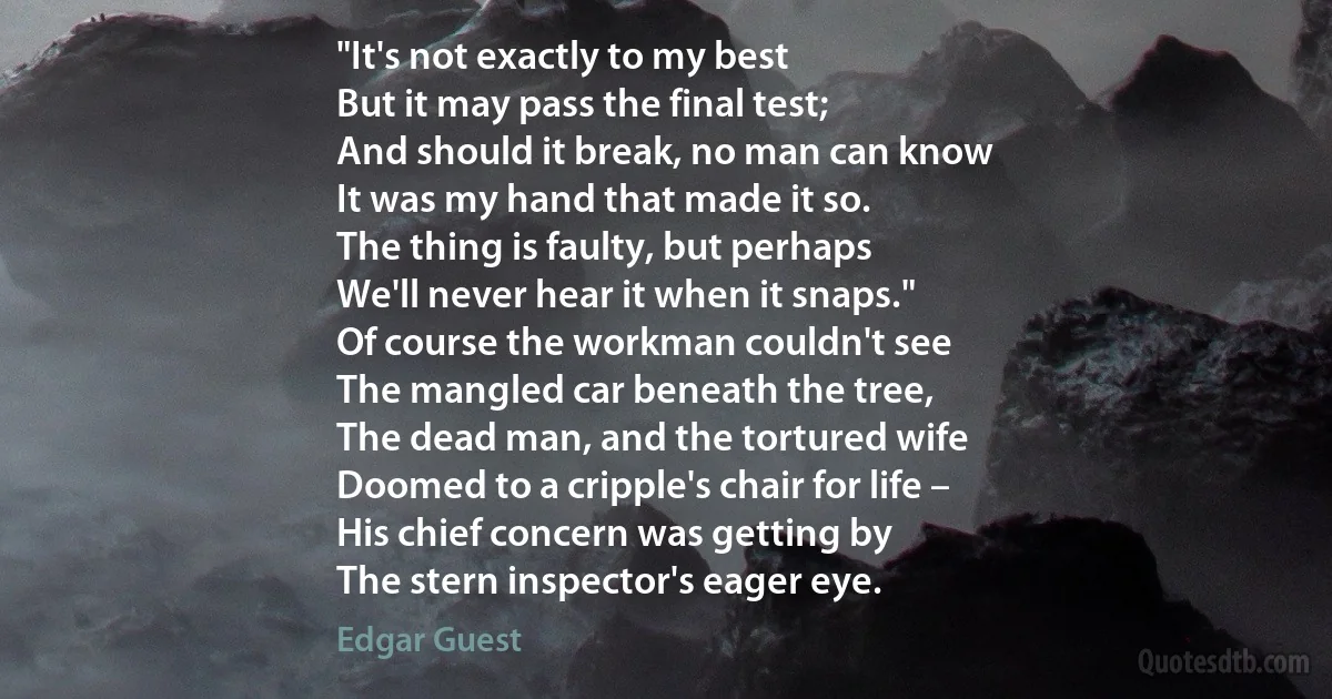 "It's not exactly to my best
But it may pass the final test;
And should it break, no man can know
It was my hand that made it so.
The thing is faulty, but perhaps
We'll never hear it when it snaps."
Of course the workman couldn't see
The mangled car beneath the tree,
The dead man, and the tortured wife
Doomed to a cripple's chair for life –
His chief concern was getting by
The stern inspector's eager eye. (Edgar Guest)