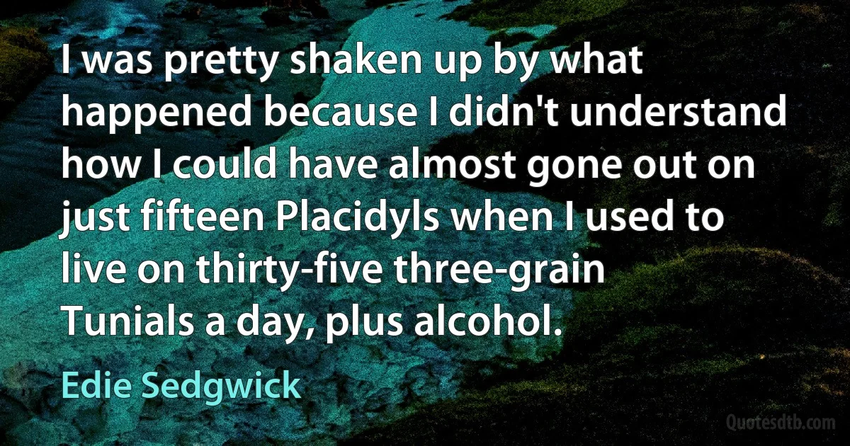 I was pretty shaken up by what happened because I didn't understand how I could have almost gone out on just fifteen Placidyls when I used to live on thirty-five three-grain Tunials a day, plus alcohol. (Edie Sedgwick)