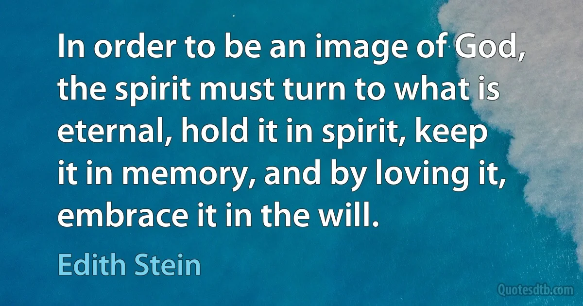 In order to be an image of God, the spirit must turn to what is eternal, hold it in spirit, keep it in memory, and by loving it, embrace it in the will. (Edith Stein)