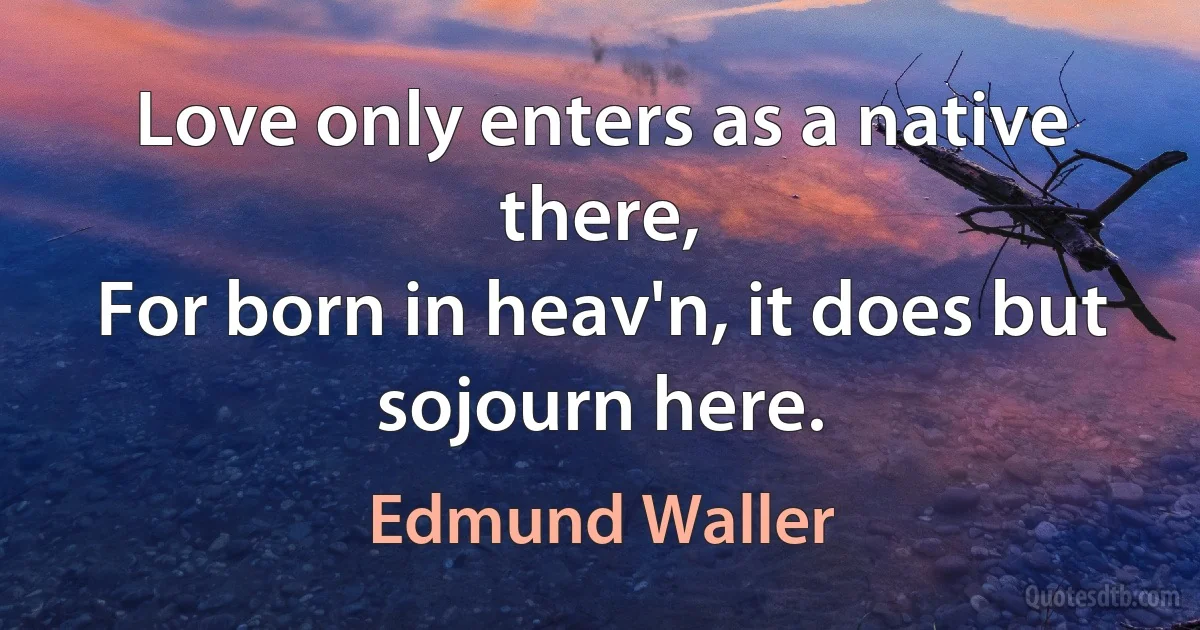 Love only enters as a native there,
For born in heav'n, it does but sojourn here. (Edmund Waller)