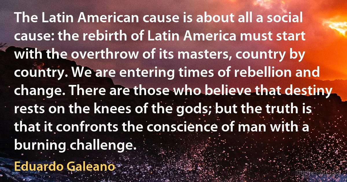 The Latin American cause is about all a social cause: the rebirth of Latin America must start with the overthrow of its masters, country by country. We are entering times of rebellion and change. There are those who believe that destiny rests on the knees of the gods; but the truth is that it confronts the conscience of man with a burning challenge. (Eduardo Galeano)