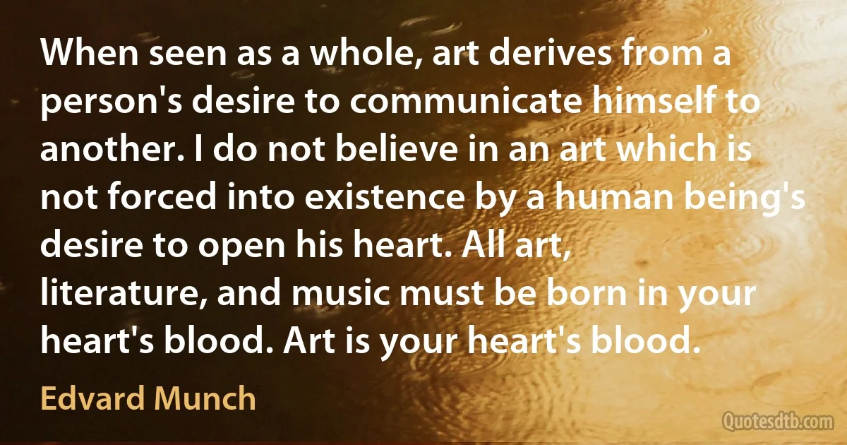 When seen as a whole, art derives from a person's desire to communicate himself to another. I do not believe in an art which is not forced into existence by a human being's desire to open his heart. All art, literature, and music must be born in your heart's blood. Art is your heart's blood. (Edvard Munch)