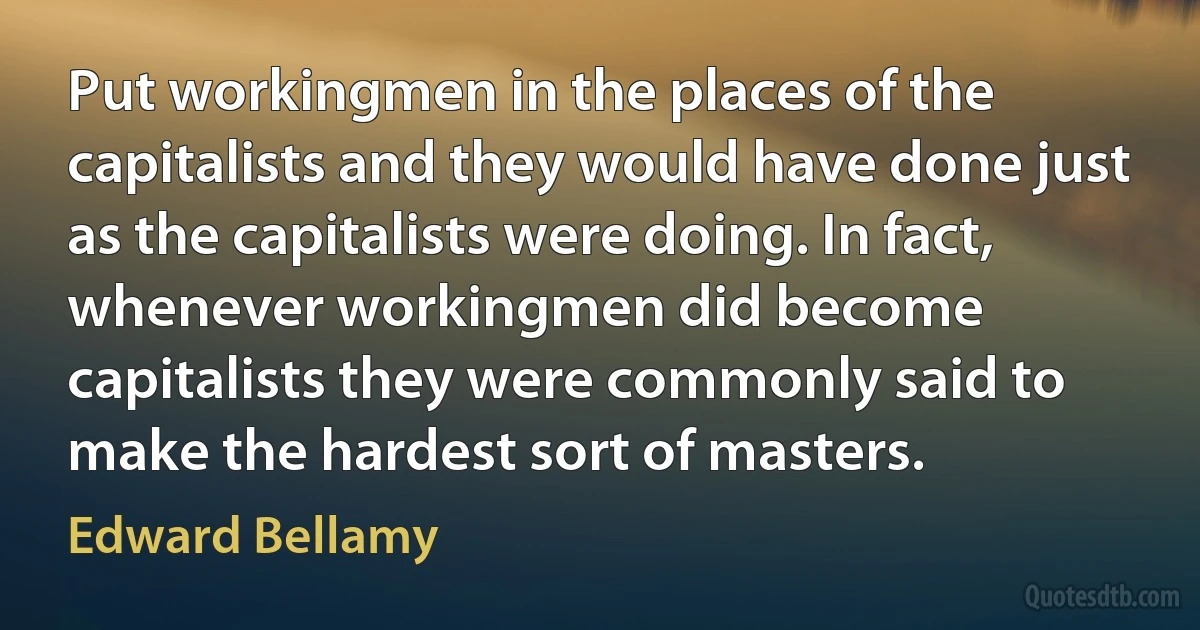 Put workingmen in the places of the capitalists and they would have done just as the capitalists were doing. In fact, whenever workingmen did become capitalists they were commonly said to make the hardest sort of masters. (Edward Bellamy)