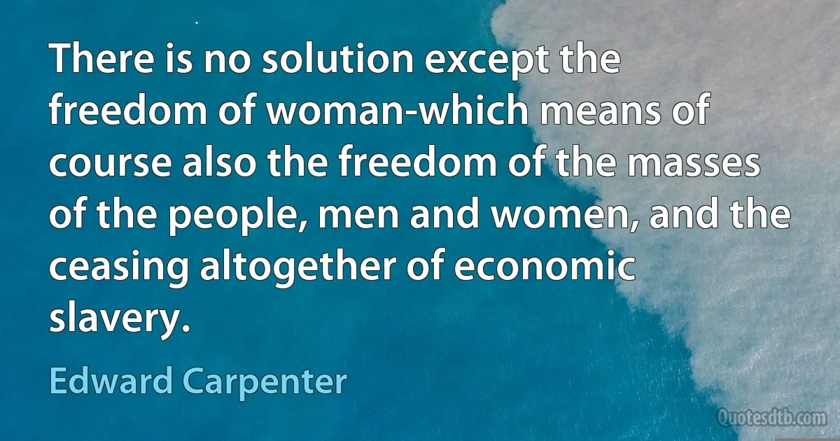 There is no solution except the freedom of woman-which means of course also the freedom of the masses of the people, men and women, and the ceasing altogether of economic slavery. (Edward Carpenter)