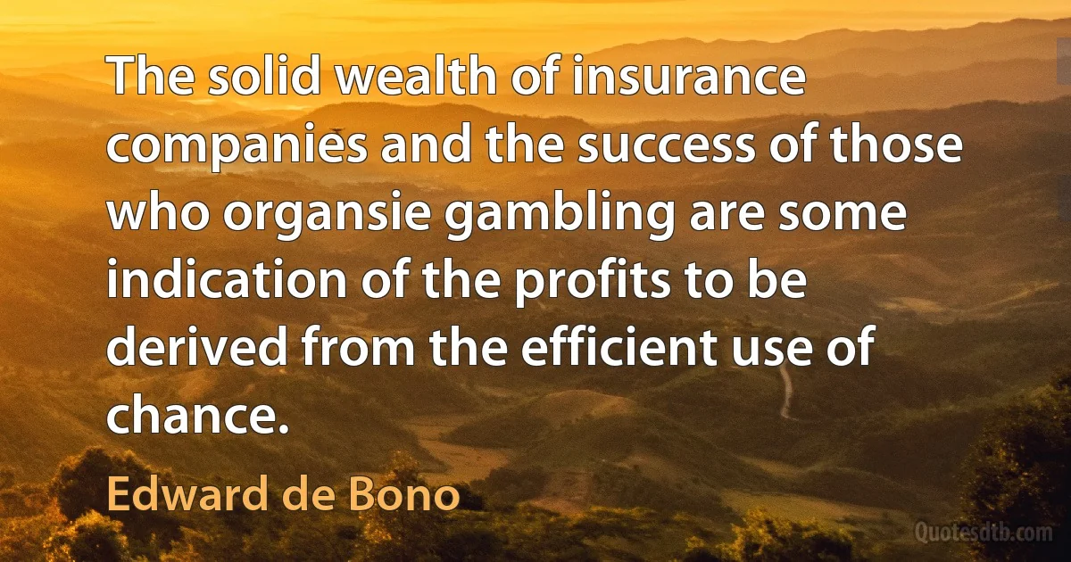 The solid wealth of insurance companies and the success of those who organsie gambling are some indication of the profits to be derived from the efficient use of chance. (Edward de Bono)