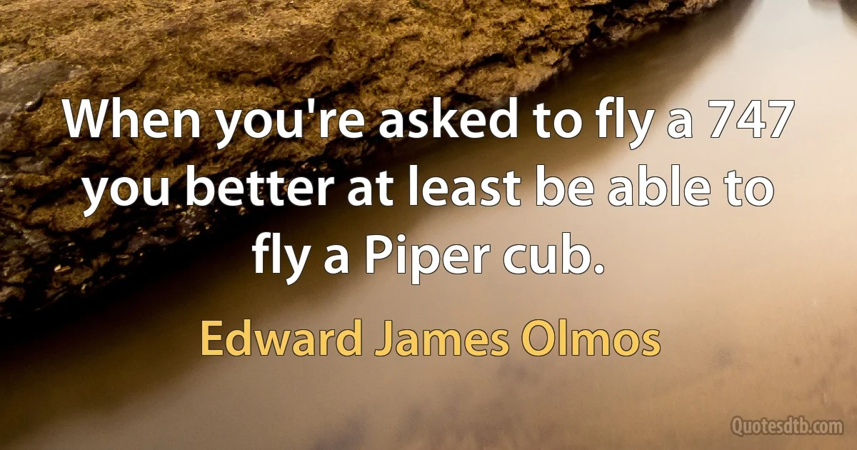 When you're asked to fly a 747 you better at least be able to fly a Piper cub. (Edward James Olmos)