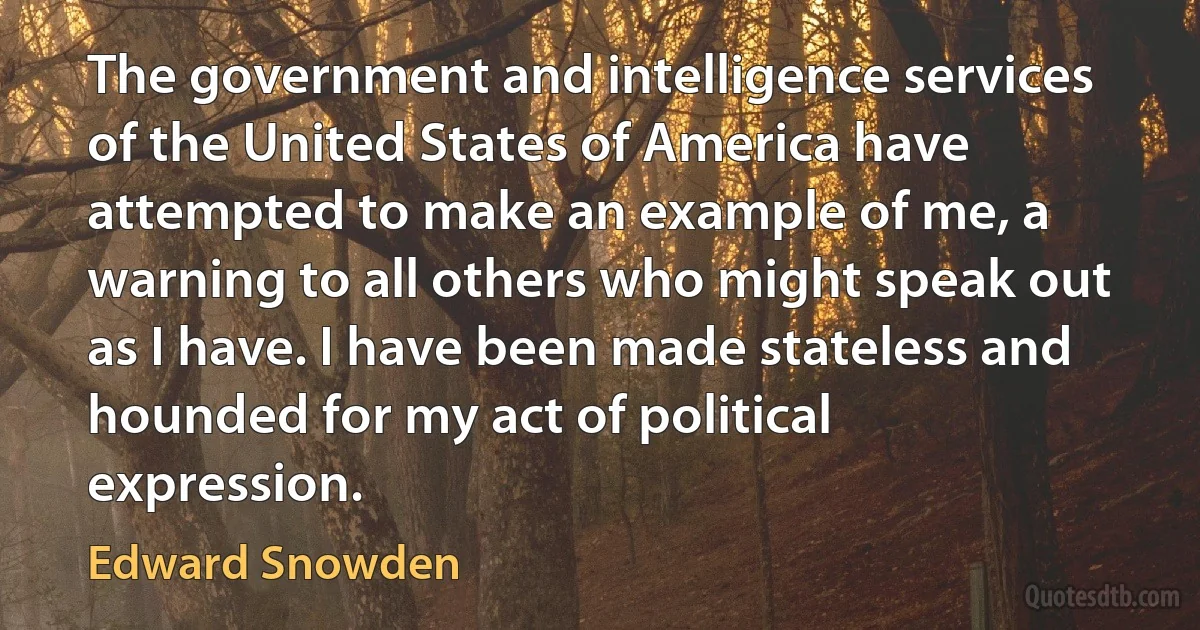 The government and intelligence services of the United States of America have attempted to make an example of me, a warning to all others who might speak out as I have. I have been made stateless and hounded for my act of political expression. (Edward Snowden)