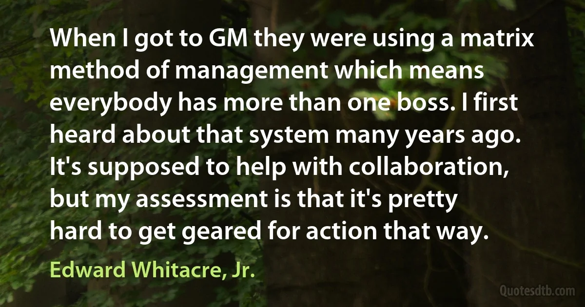 When I got to GM they were using a matrix method of management which means everybody has more than one boss. I first heard about that system many years ago. It's supposed to help with collaboration, but my assessment is that it's pretty hard to get geared for action that way. (Edward Whitacre, Jr.)