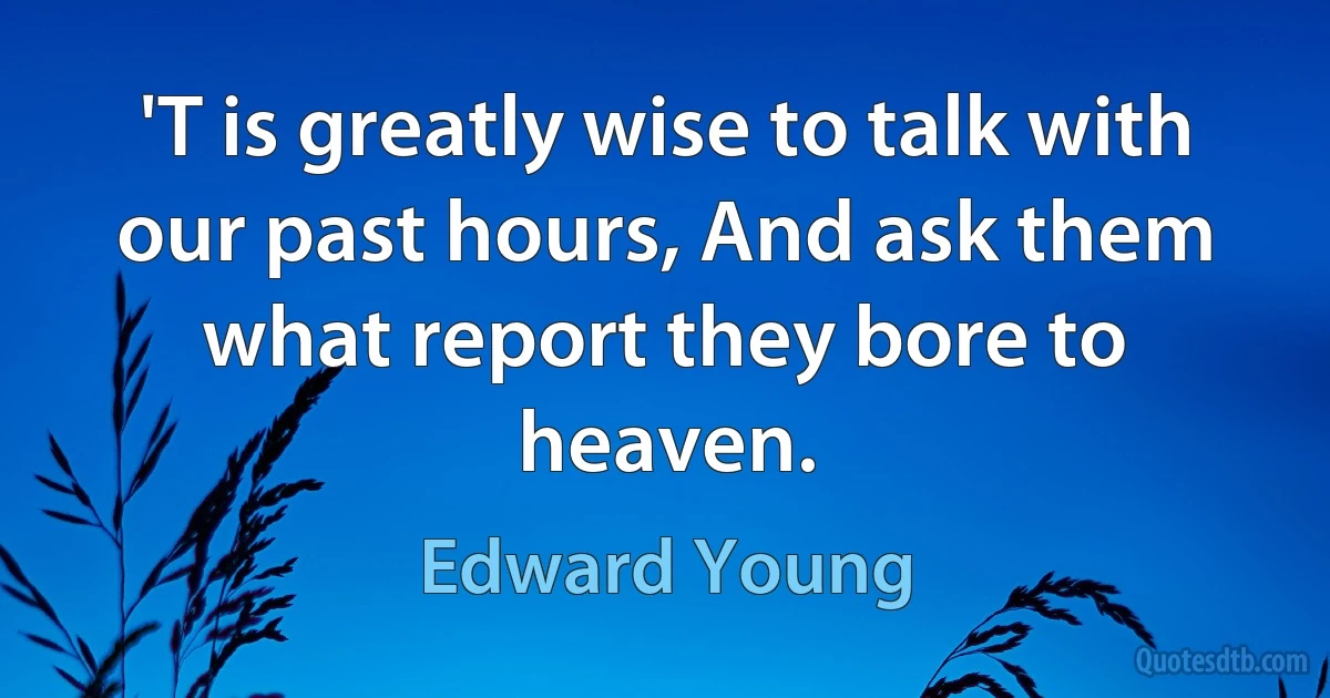 'T is greatly wise to talk with our past hours, And ask them what report they bore to heaven. (Edward Young)