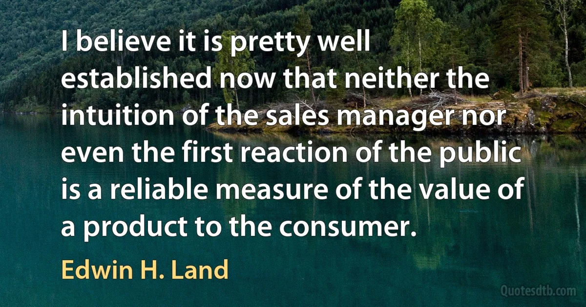 I believe it is pretty well established now that neither the intuition of the sales manager nor even the first reaction of the public is a reliable measure of the value of a product to the consumer. (Edwin H. Land)