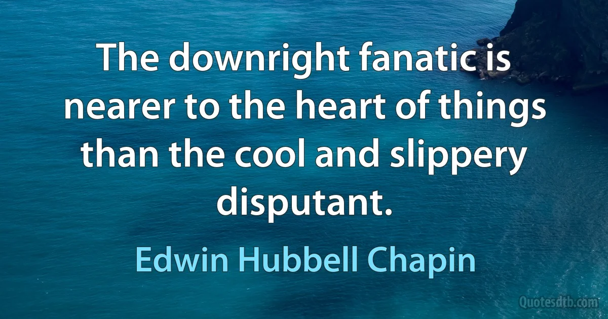 The downright fanatic is nearer to the heart of things than the cool and slippery disputant. (Edwin Hubbell Chapin)