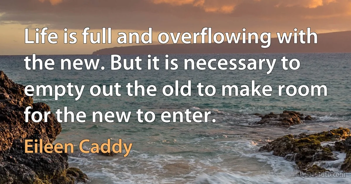 Life is full and overflowing with the new. But it is necessary to empty out the old to make room for the new to enter. (Eileen Caddy)