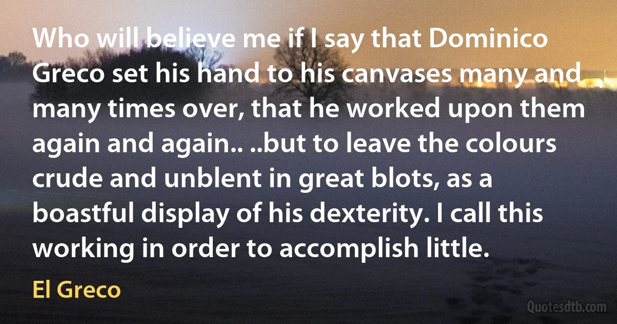 Who will believe me if I say that Dominico Greco set his hand to his canvases many and many times over, that he worked upon them again and again.. ..but to leave the colours crude and unblent in great blots, as a boastful display of his dexterity. I call this working in order to accomplish little. (El Greco)