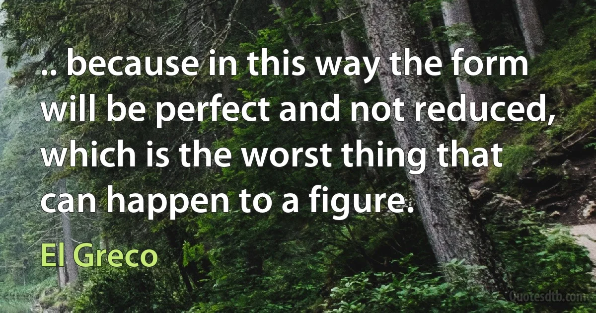 .. because in this way the form will be perfect and not reduced, which is the worst thing that can happen to a figure. (El Greco)
