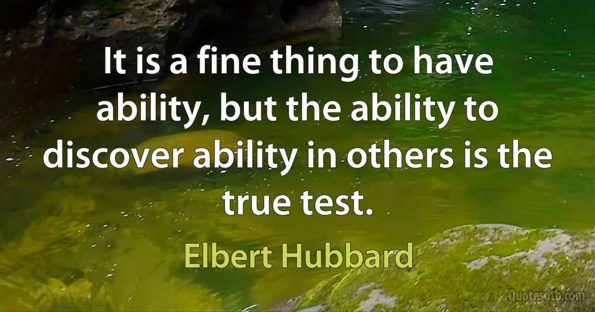 It is a fine thing to have ability, but the ability to discover ability in others is the true test. (Elbert Hubbard)