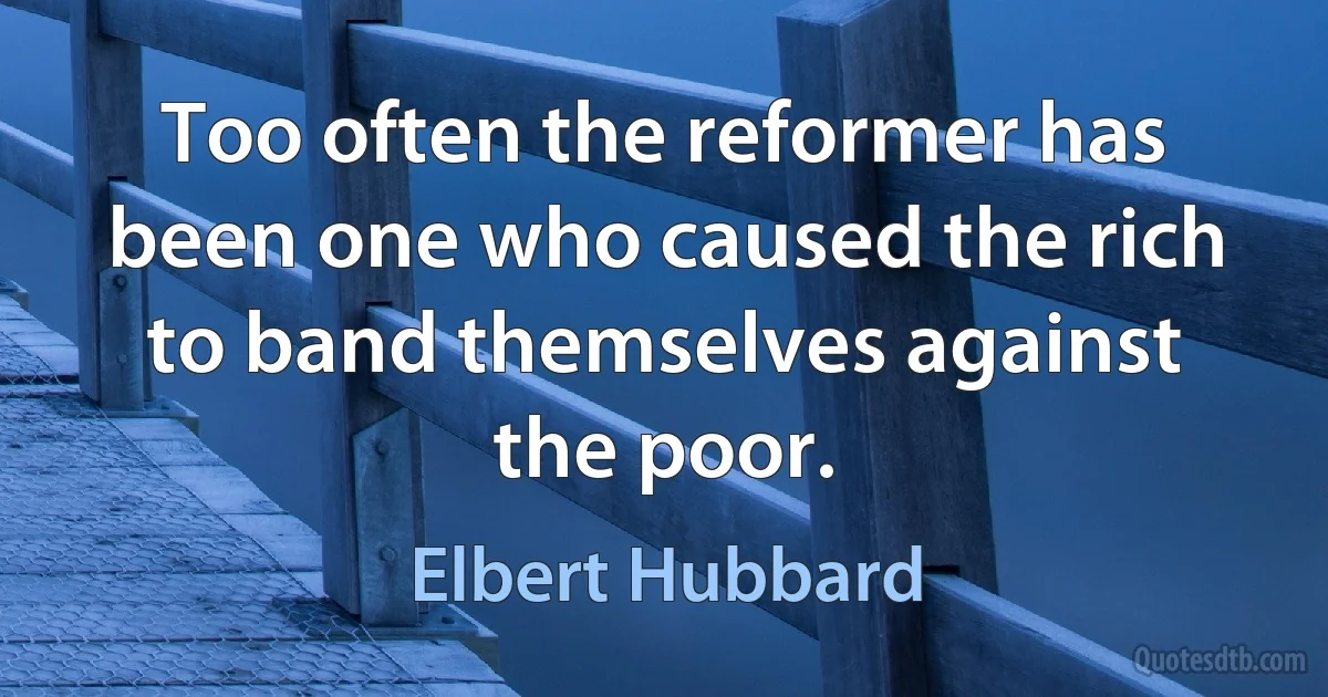 Too often the reformer has been one who caused the rich to band themselves against the poor. (Elbert Hubbard)