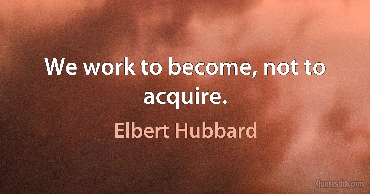 We work to become, not to acquire. (Elbert Hubbard)