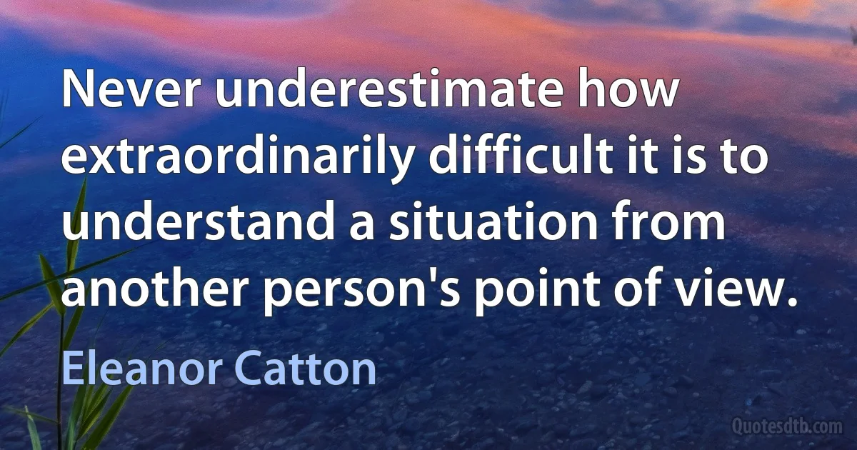 Never underestimate how extraordinarily difficult it is to understand a situation from another person's point of view. (Eleanor Catton)