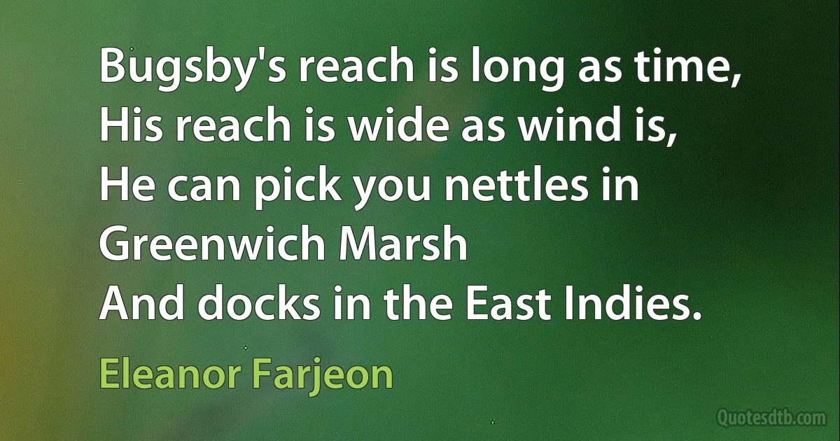 Bugsby's reach is long as time,
His reach is wide as wind is,
He can pick you nettles in Greenwich Marsh
And docks in the East Indies. (Eleanor Farjeon)