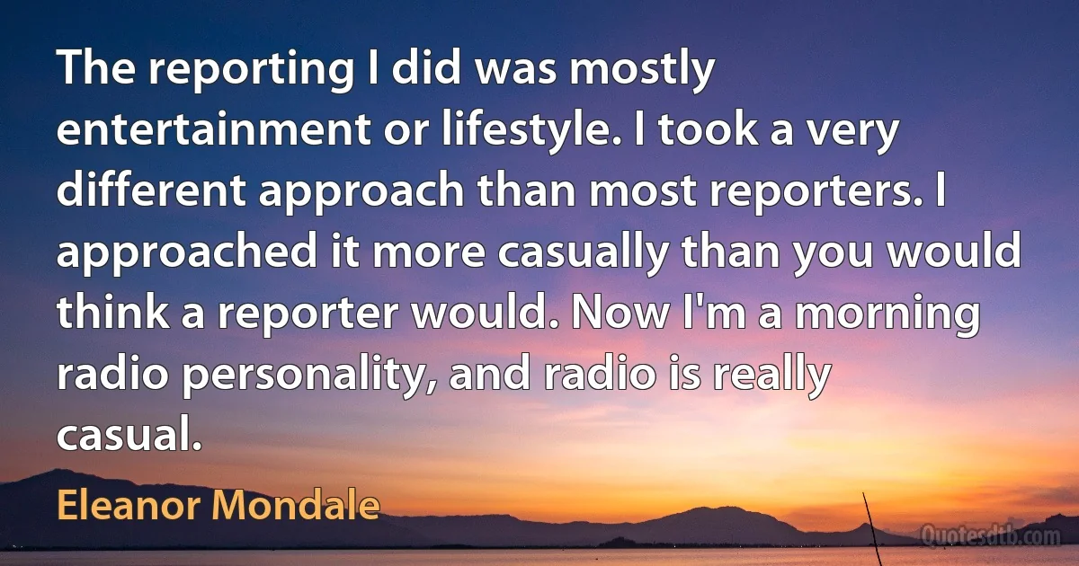 The reporting I did was mostly entertainment or lifestyle. I took a very different approach than most reporters. I approached it more casually than you would think a reporter would. Now I'm a morning radio personality, and radio is really casual. (Eleanor Mondale)