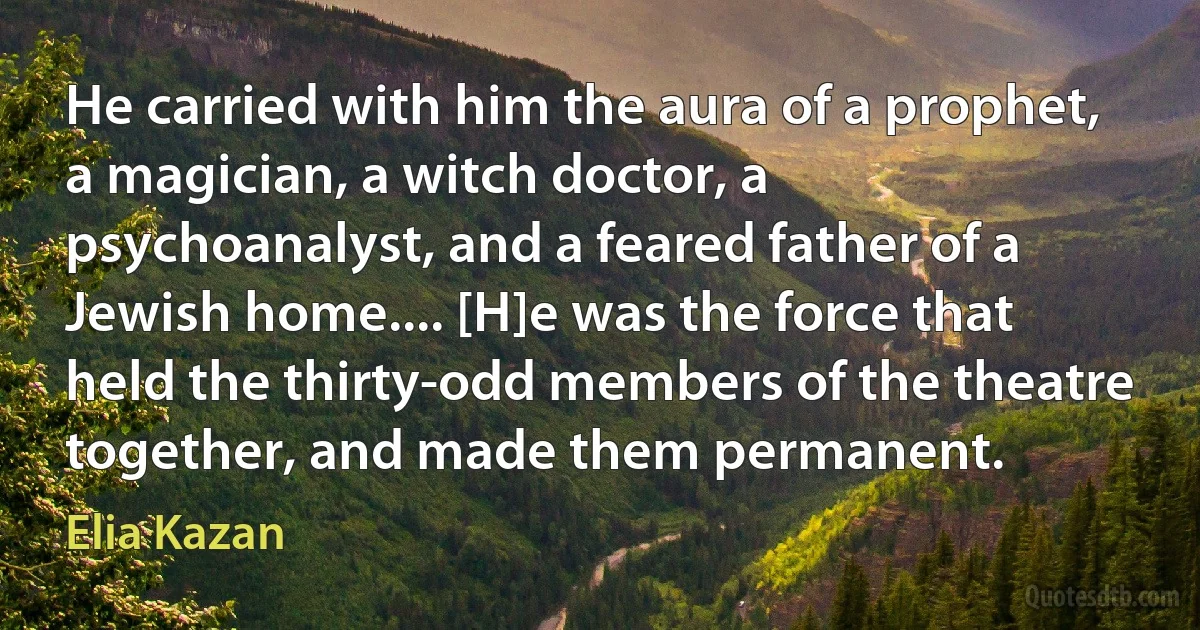 He carried with him the aura of a prophet, a magician, a witch doctor, a psychoanalyst, and a feared father of a Jewish home.... [H]e was the force that held the thirty-odd members of the theatre together, and made them permanent. (Elia Kazan)