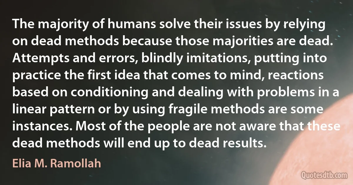 The majority of humans solve their issues by relying on dead methods because those majorities are dead. Attempts and errors, blindly imitations, putting into practice the first idea that comes to mind, reactions based on conditioning and dealing with problems in a linear pattern or by using fragile methods are some instances. Most of the people are not aware that these dead methods will end up to dead results. (Elia M. Ramollah)