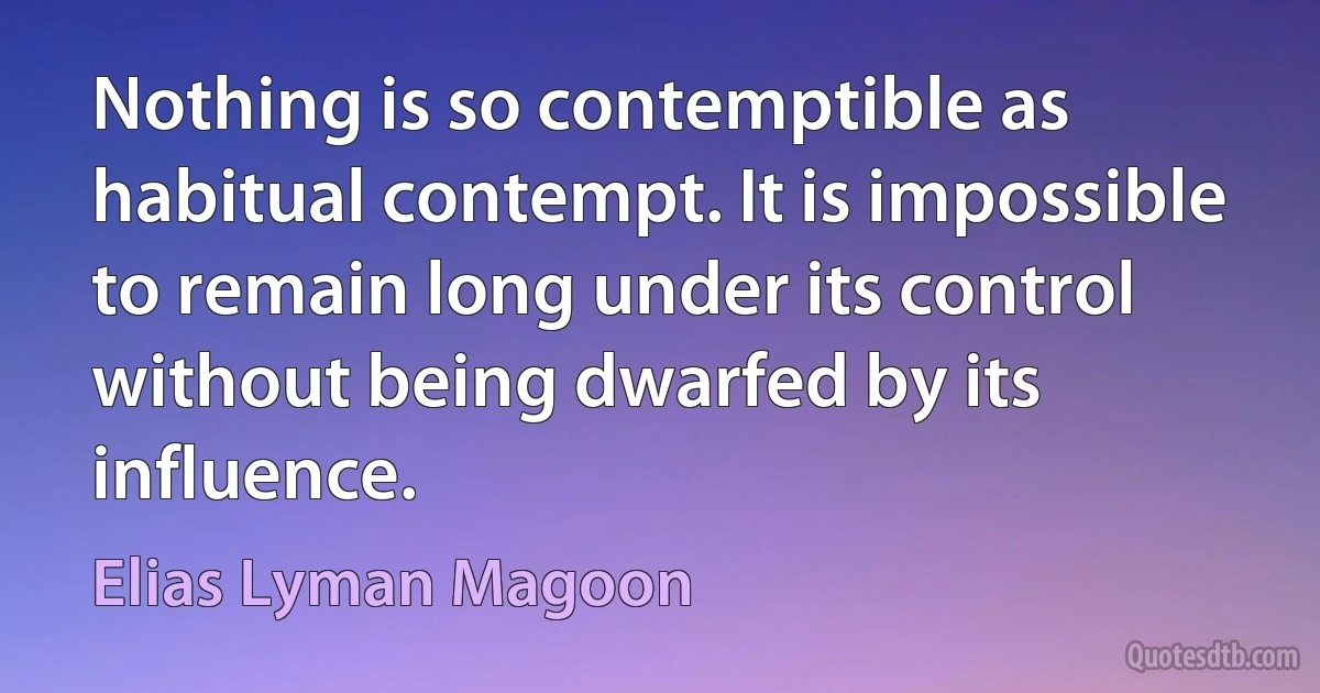 Nothing is so contemptible as habitual contempt. It is impossible to remain long under its control without being dwarfed by its influence. (Elias Lyman Magoon)