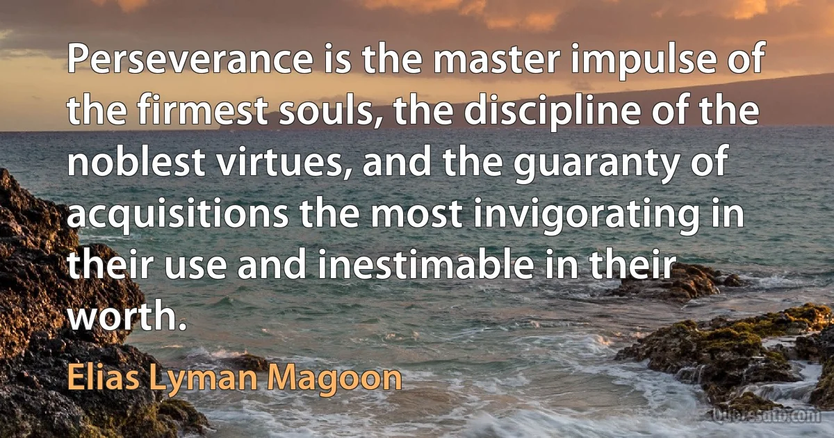 Perseverance is the master impulse of the firmest souls, the discipline of the noblest virtues, and the guaranty of acquisitions the most invigorating in their use and inestimable in their worth. (Elias Lyman Magoon)