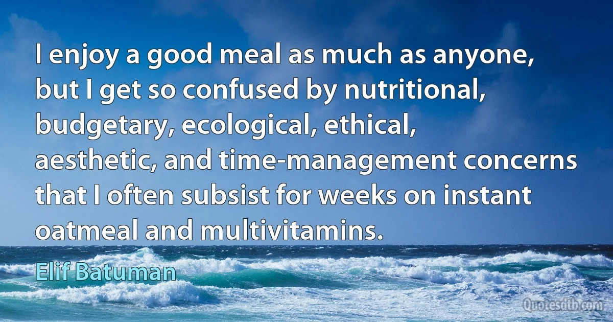 I enjoy a good meal as much as anyone, but I get so confused by nutritional, budgetary, ecological, ethical, aesthetic, and time-management concerns that I often subsist for weeks on instant oatmeal and multivitamins. (Elif Batuman)