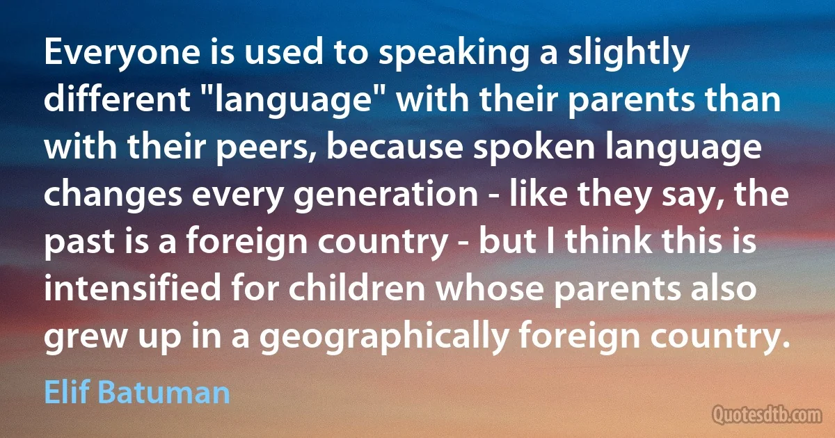 Everyone is used to speaking a slightly different "language" with their parents than with their peers, because spoken language changes every generation - like they say, the past is a foreign country - but I think this is intensified for children whose parents also grew up in a geographically foreign country. (Elif Batuman)