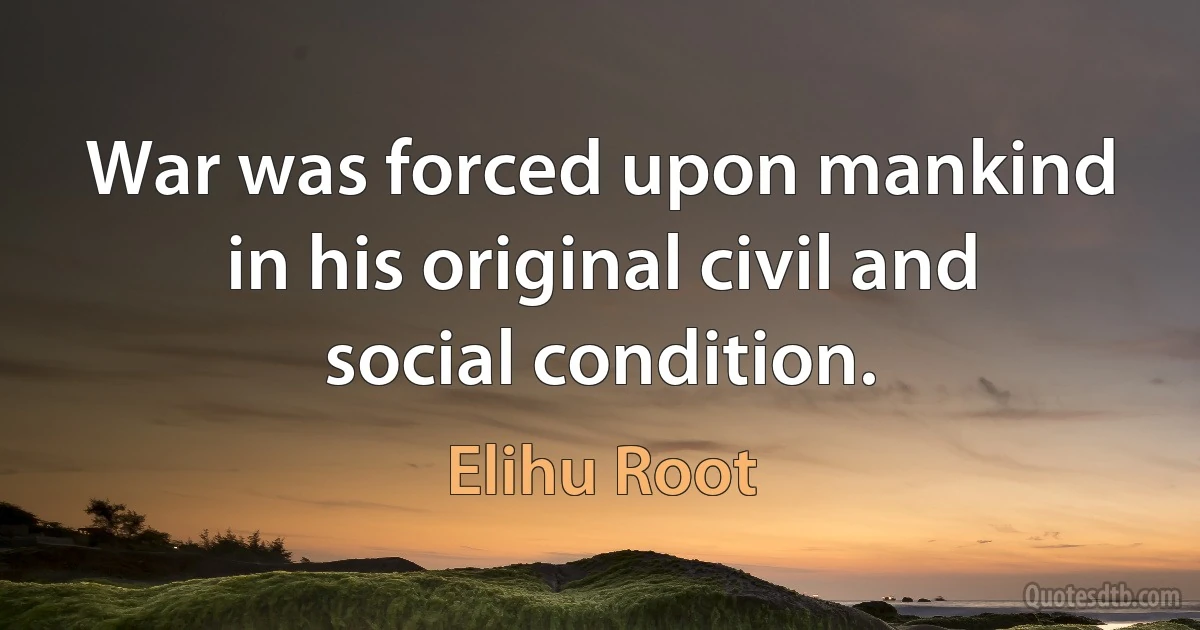 War was forced upon mankind in his original civil and social condition. (Elihu Root)