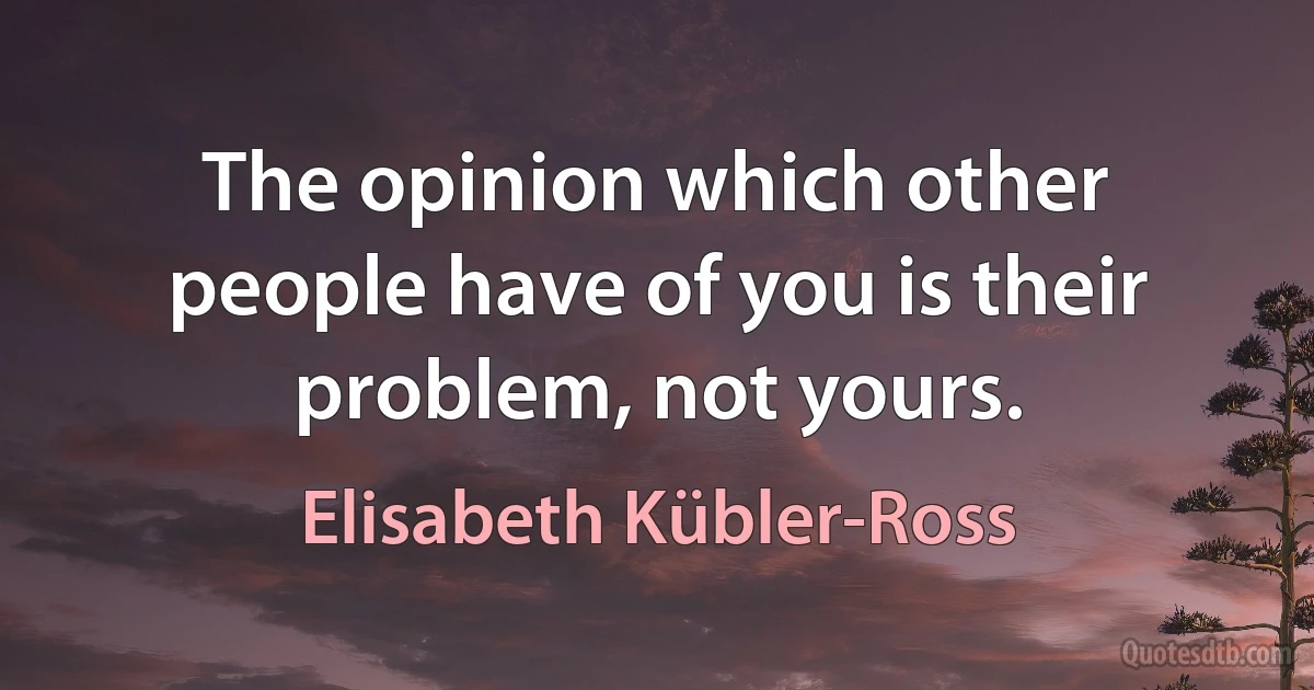 The opinion which other people have of you is their problem, not yours. (Elisabeth Kübler-Ross)