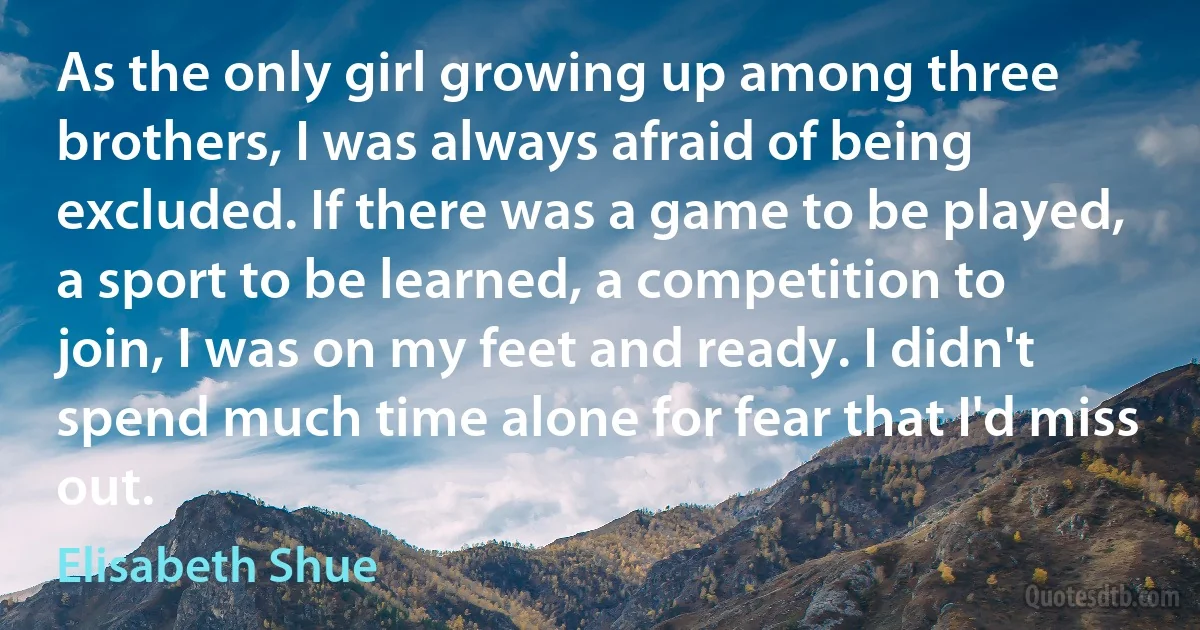 As the only girl growing up among three brothers, I was always afraid of being excluded. If there was a game to be played, a sport to be learned, a competition to join, I was on my feet and ready. I didn't spend much time alone for fear that I'd miss out. (Elisabeth Shue)