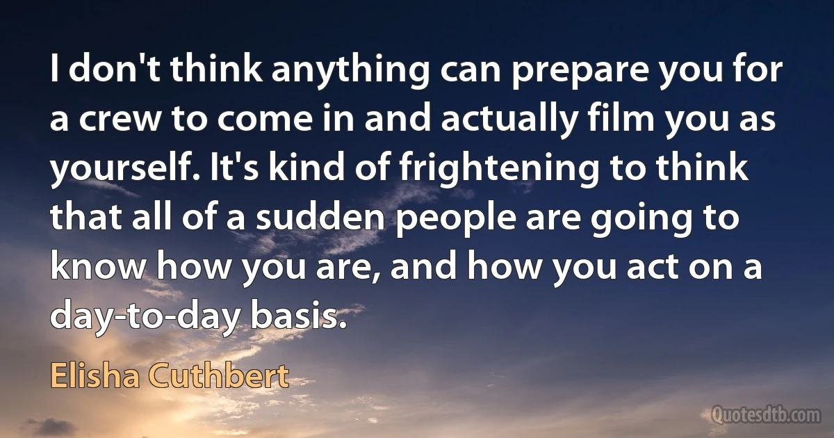 I don't think anything can prepare you for a crew to come in and actually film you as yourself. It's kind of frightening to think that all of a sudden people are going to know how you are, and how you act on a day-to-day basis. (Elisha Cuthbert)