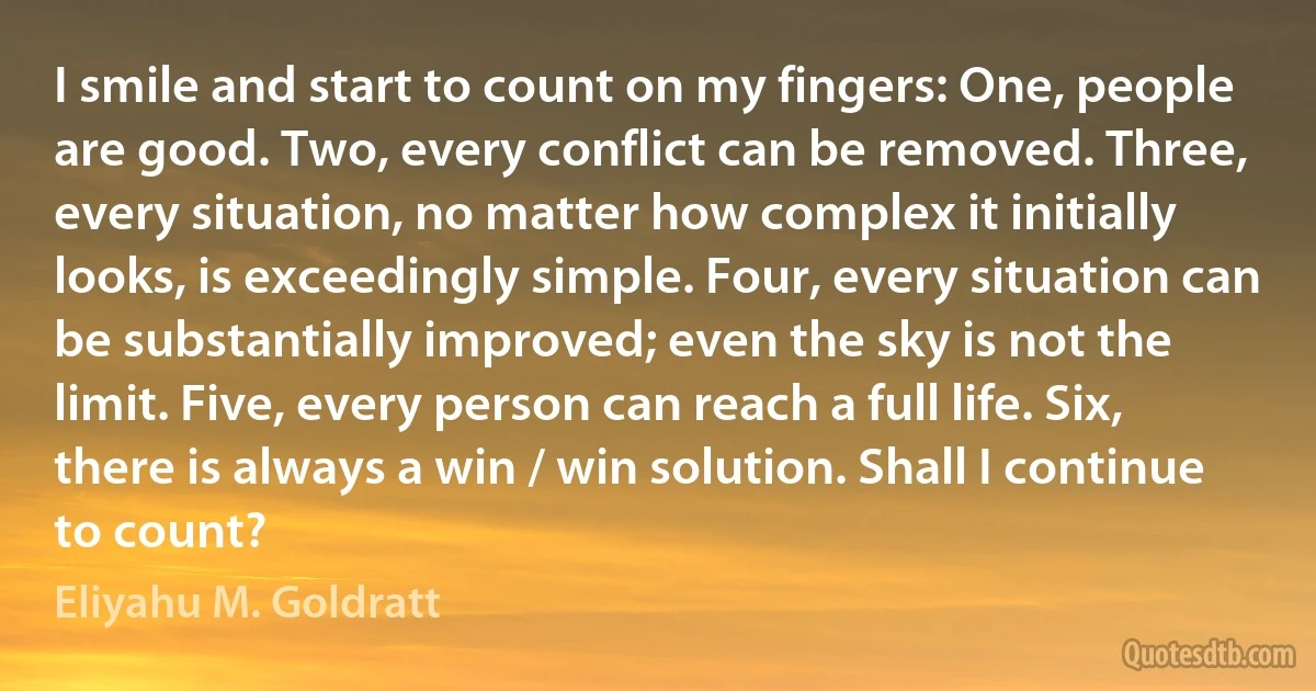 I smile and start to count on my fingers: One, people are good. Two, every conflict can be removed. Three, every situation, no matter how complex it initially looks, is exceedingly simple. Four, every situation can be substantially improved; even the sky is not the limit. Five, every person can reach a full life. Six, there is always a win / win solution. Shall I continue to count? (Eliyahu M. Goldratt)