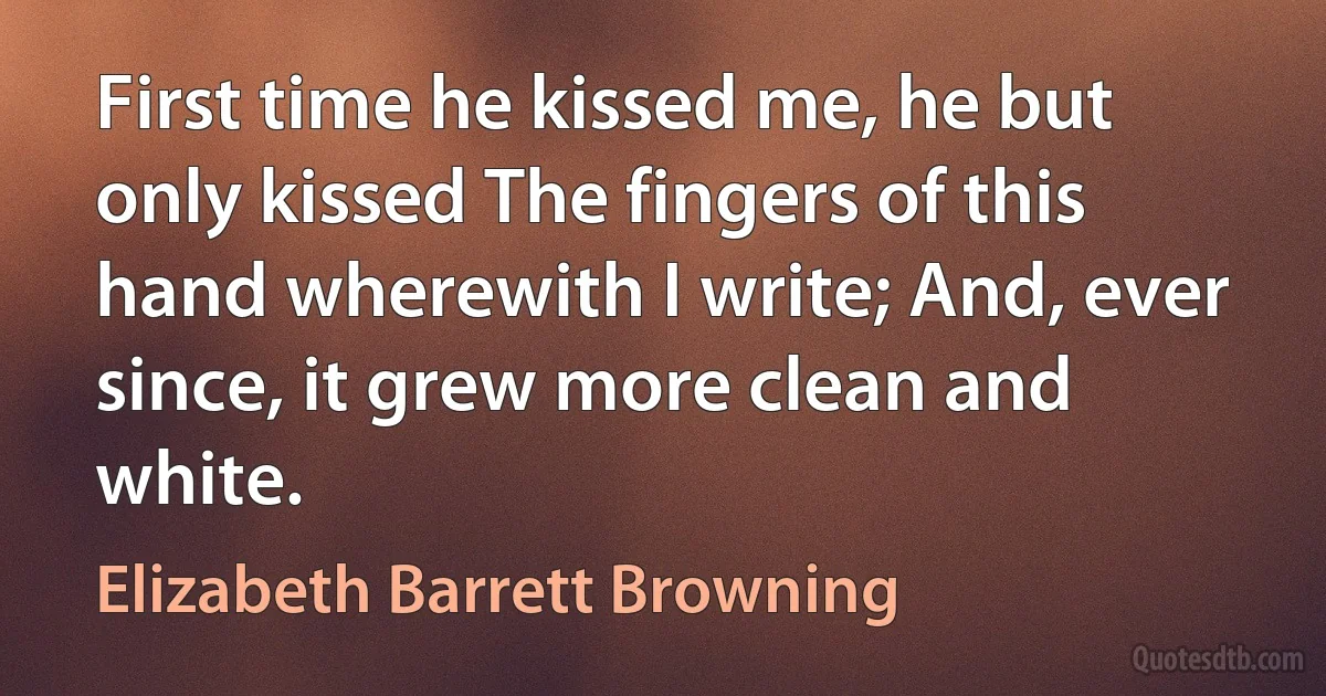 First time he kissed me, he but only kissed The fingers of this hand wherewith I write; And, ever since, it grew more clean and white. (Elizabeth Barrett Browning)