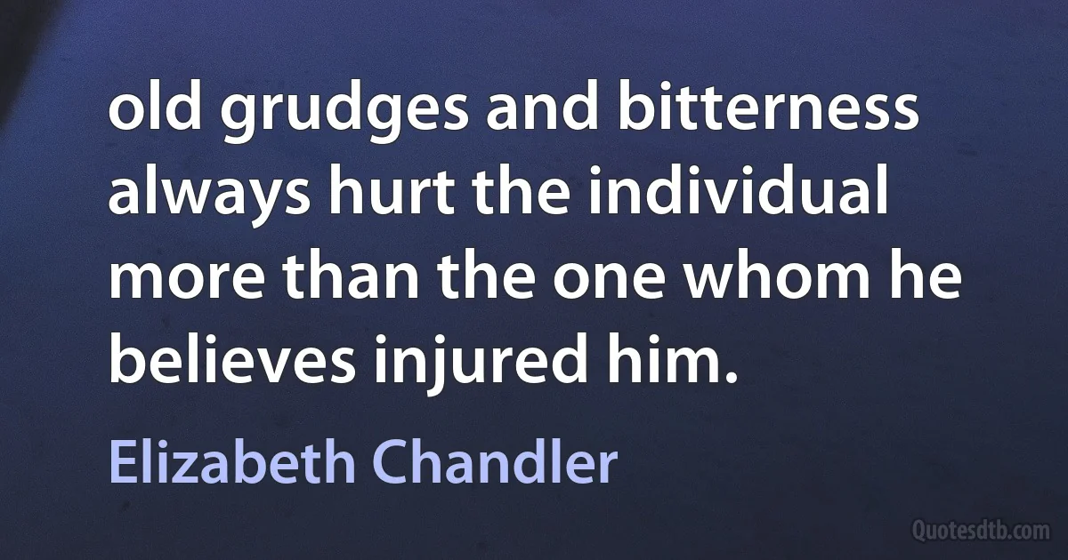 old grudges and bitterness always hurt the individual more than the one whom he believes injured him. (Elizabeth Chandler)