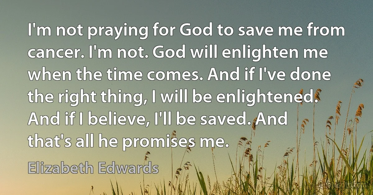 I'm not praying for God to save me from cancer. I'm not. God will enlighten me when the time comes. And if I've done the right thing, I will be enlightened. And if I believe, I'll be saved. And that's all he promises me. (Elizabeth Edwards)