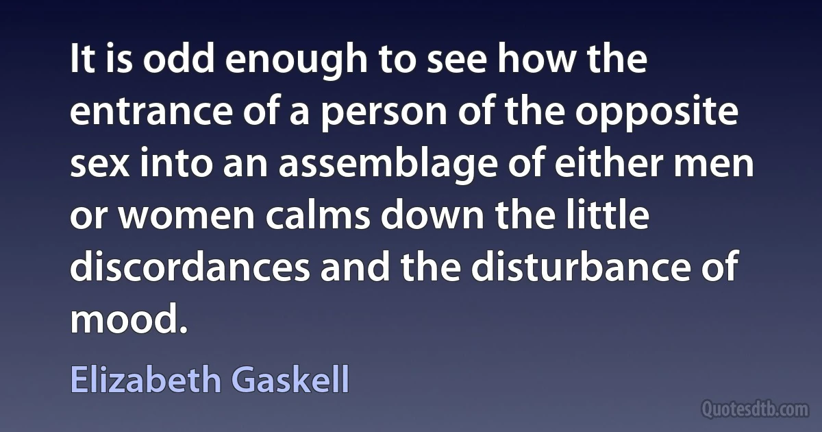 It is odd enough to see how the entrance of a person of the opposite sex into an assemblage of either men or women calms down the little discordances and the disturbance of mood. (Elizabeth Gaskell)