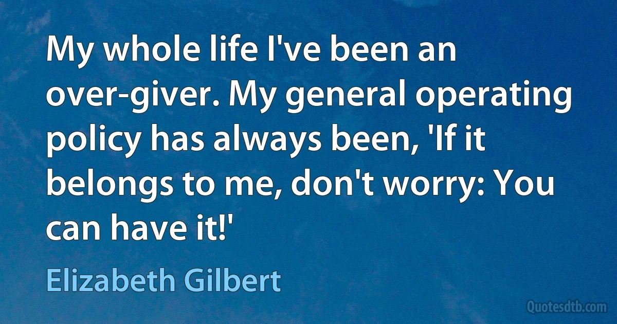 My whole life I've been an over-giver. My general operating policy has always been, 'If it belongs to me, don't worry: You can have it!' (Elizabeth Gilbert)