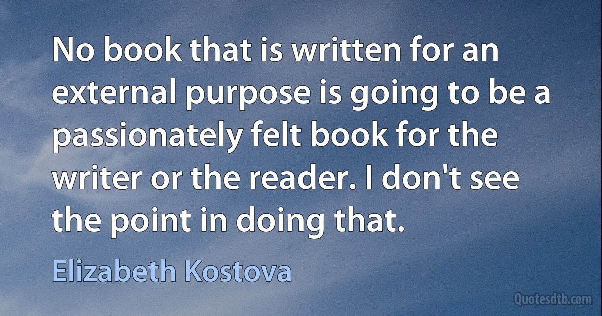 No book that is written for an external purpose is going to be a passionately felt book for the writer or the reader. I don't see the point in doing that. (Elizabeth Kostova)