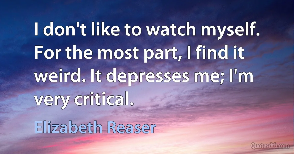 I don't like to watch myself. For the most part, I find it weird. It depresses me; I'm very critical. (Elizabeth Reaser)