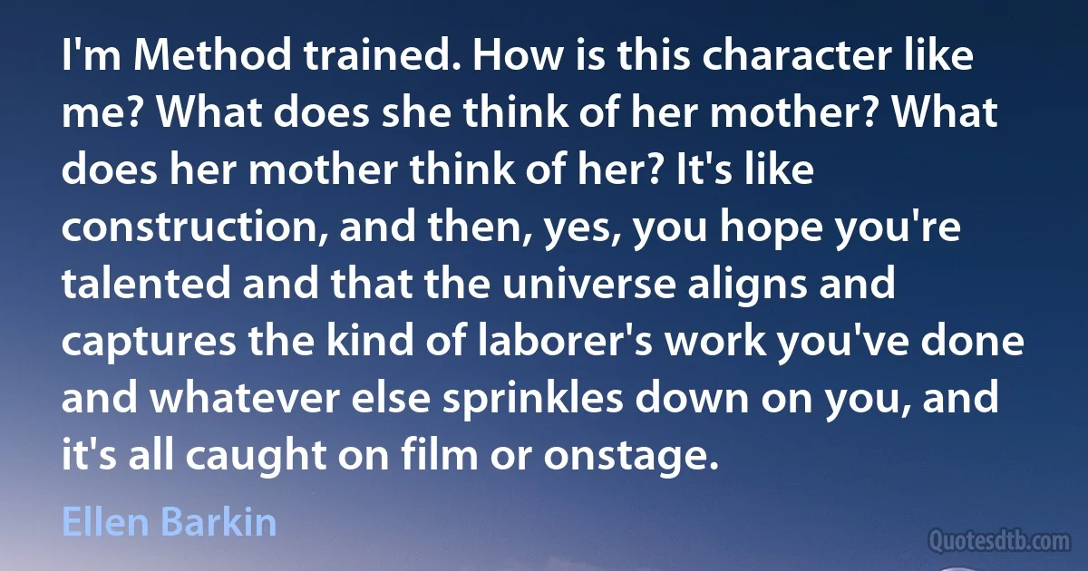 I'm Method trained. How is this character like me? What does she think of her mother? What does her mother think of her? It's like construction, and then, yes, you hope you're talented and that the universe aligns and captures the kind of laborer's work you've done and whatever else sprinkles down on you, and it's all caught on film or onstage. (Ellen Barkin)