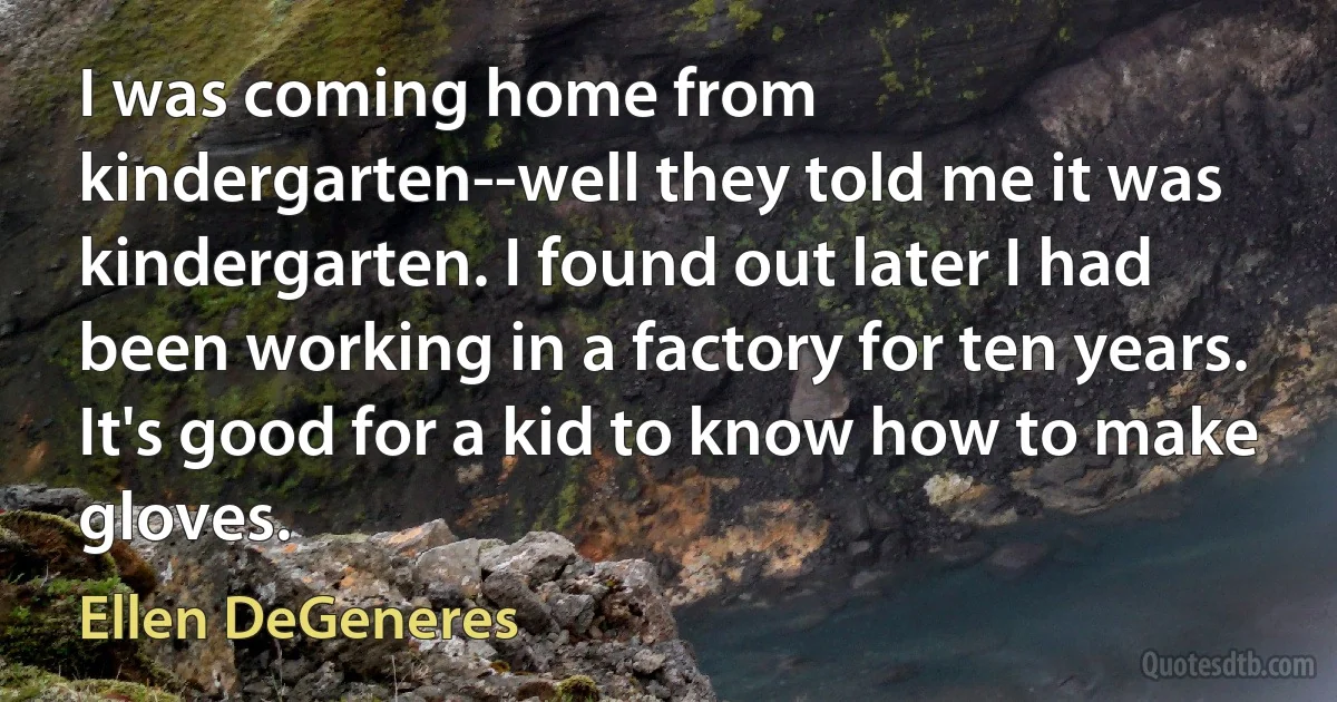 I was coming home from kindergarten--well they told me it was kindergarten. I found out later I had been working in a factory for ten years. It's good for a kid to know how to make gloves. (Ellen DeGeneres)