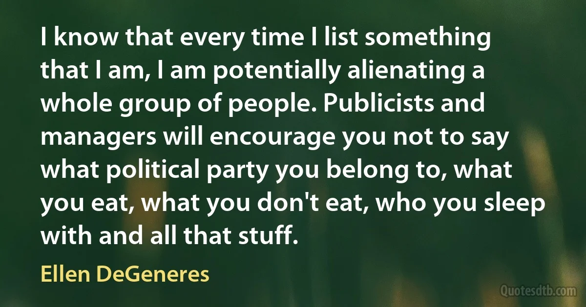 I know that every time I list something that I am, I am potentially alienating a whole group of people. Publicists and managers will encourage you not to say what political party you belong to, what you eat, what you don't eat, who you sleep with and all that stuff. (Ellen DeGeneres)