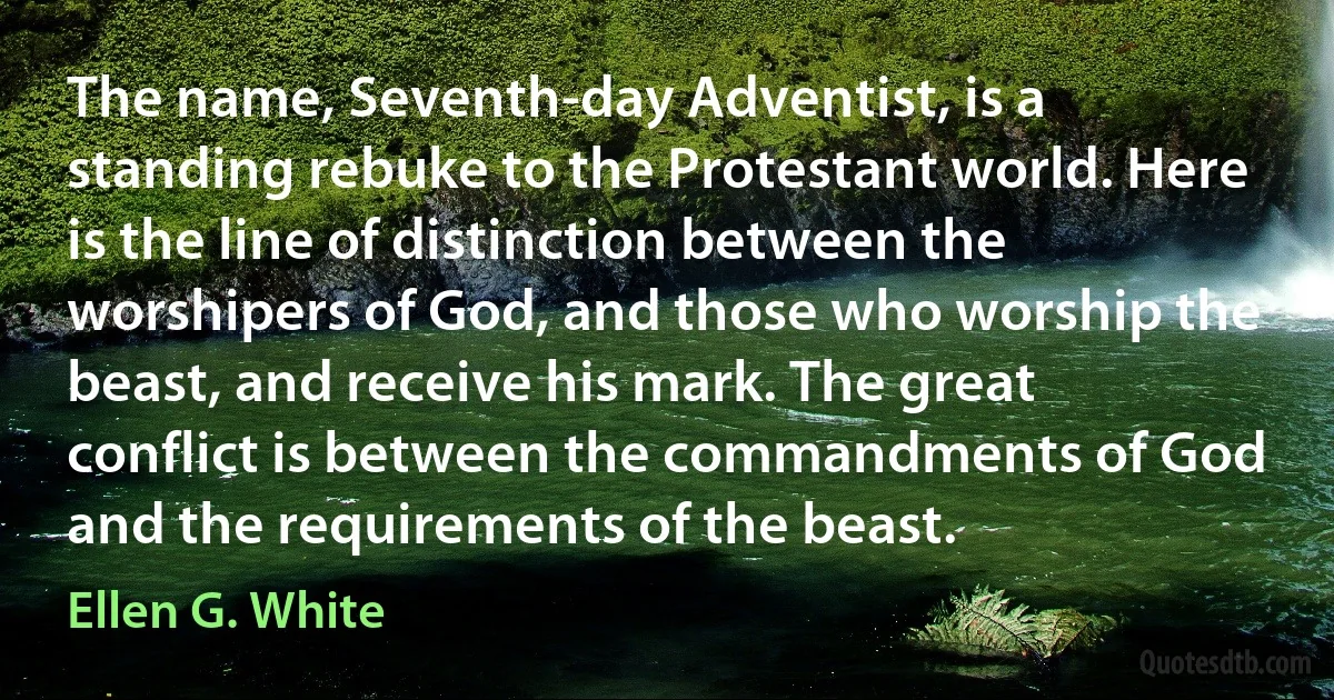 The name, Seventh-day Adventist, is a standing rebuke to the Protestant world. Here is the line of distinction between the worshipers of God, and those who worship the beast, and receive his mark. The great conflict is between the commandments of God and the requirements of the beast. (Ellen G. White)