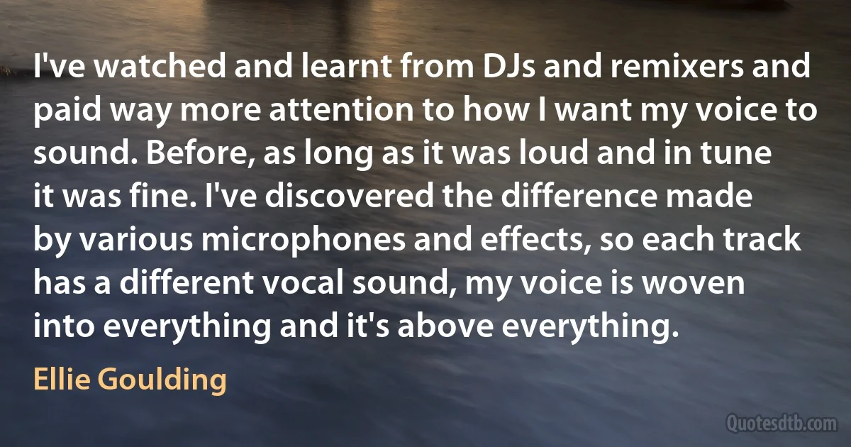 I've watched and learnt from DJs and remixers and paid way more attention to how I want my voice to sound. Before, as long as it was loud and in tune it was fine. I've discovered the difference made by various microphones and effects, so each track has a different vocal sound, my voice is woven into everything and it's above everything. (Ellie Goulding)